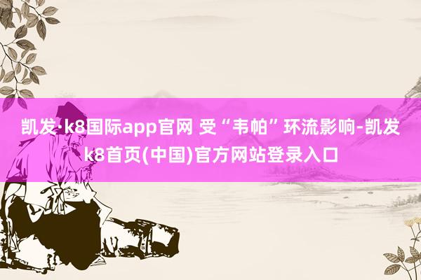 凯发·k8国际app官网 受“韦帕”环流影响-凯发k8首页(中国)官方网站登录入口