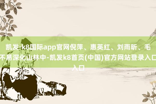 凯发·k8国际app官网倪萍、惠英红、刘雨昕、毛不易深化山林中-凯发k8首页(中国)官方网站登录入口