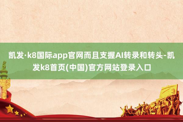 凯发·k8国际app官网而且支握AI转录和转头-凯发k8首页(中国)官方网站登录入口