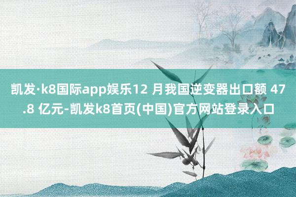 凯发·k8国际app娱乐12 月我国逆变器出口额 47.8 亿元-凯发k8首页(中国)官方网站登录入口