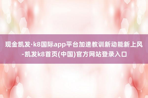 现金凯发·k8国际app平台加速教训新动能新上风-凯发k8首页(中国)官方网站登录入口