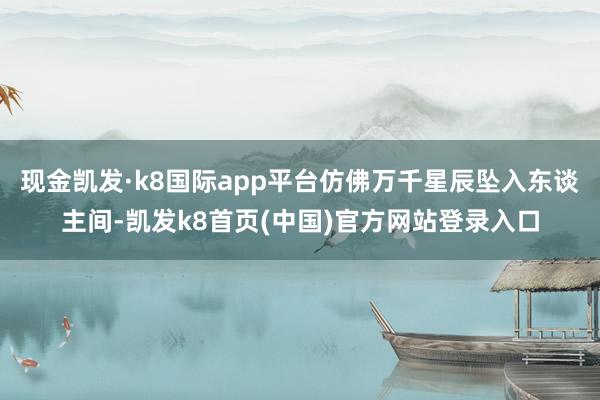 现金凯发·k8国际app平台仿佛万千星辰坠入东谈主间-凯发k8首页(中国)官方网站登录入口