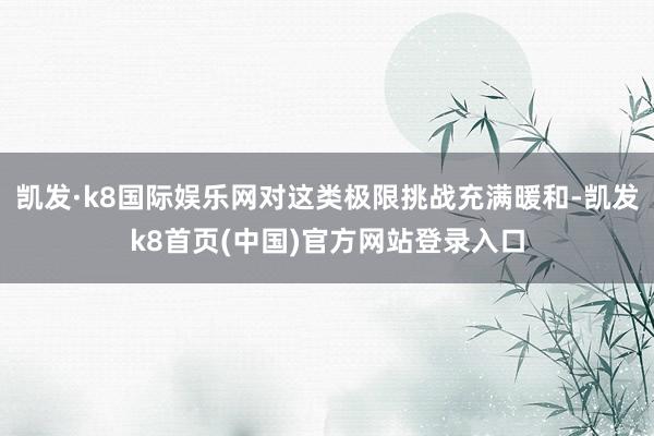 凯发·k8国际娱乐网对这类极限挑战充满暖和-凯发k8首页(中国)官方网站登录入口