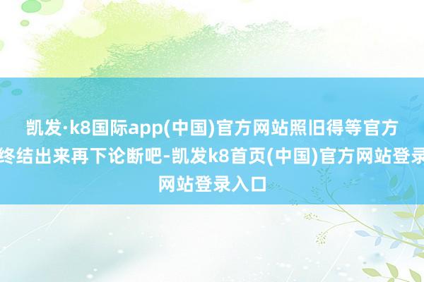 凯发·k8国际app(中国)官方网站照旧得等官方打听终结出来再下论断吧-凯发k8首页(中国)官方网站登录入口