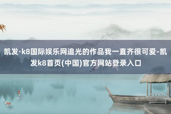 凯发·k8国际娱乐网追光的作品我一直齐很可爱-凯发k8首页(中国)官方网站登录入口
