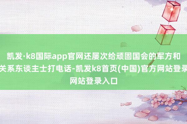 凯发·k8国际app官网还屡次给顽固国会的军方和警方关系东谈主士打电话-凯发k8首页(中国)官方网站登录入口