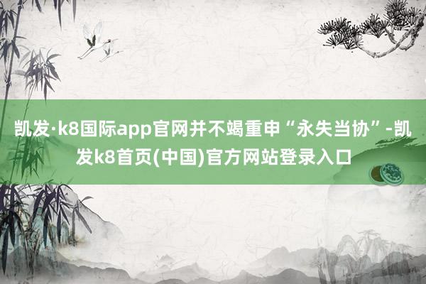 凯发·k8国际app官网并不竭重申“永失当协”-凯发k8首页(中国)官方网站登录入口