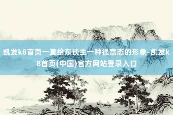 凯发k8首页一直给东谈主一种很富态的形象-凯发k8首页(中国)官方网站登录入口