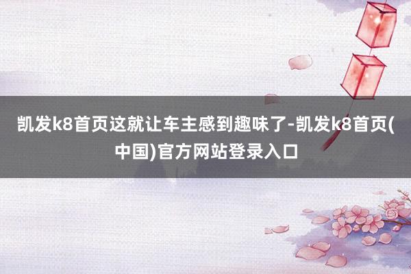 凯发k8首页这就让车主感到趣味了-凯发k8首页(中国)官方网站登录入口