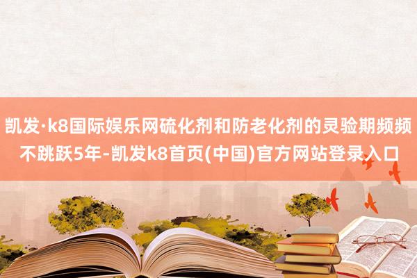 凯发·k8国际娱乐网硫化剂和防老化剂的灵验期频频不跳跃5年-凯发k8首页(中国)官方网站登录入口
