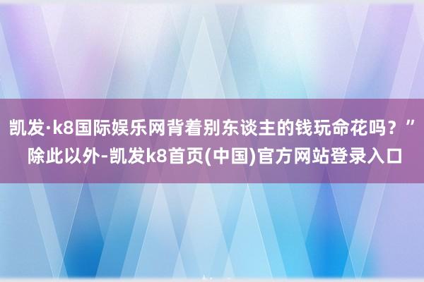 凯发·k8国际娱乐网背着别东谈主的钱玩命花吗？” 除此以外-凯发k8首页(中国)官方网站登录入口