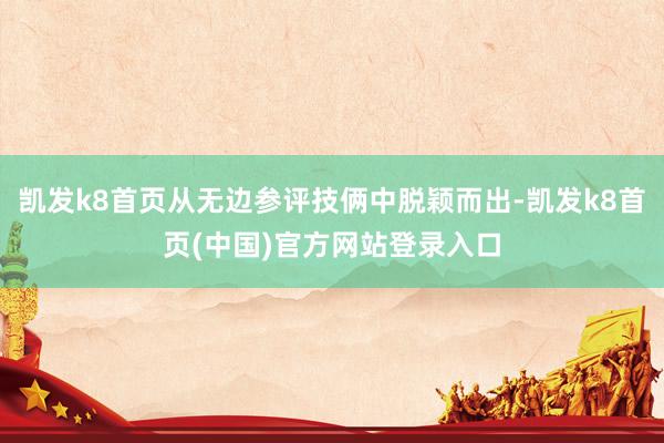 凯发k8首页从无边参评技俩中脱颖而出-凯发k8首页(中国)官方网站登录入口
