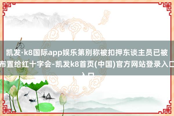 凯发·k8国际app娱乐第别称被扣押东谈主员已被布置给红十字会-凯发k8首页(中国)官方网站登录入口