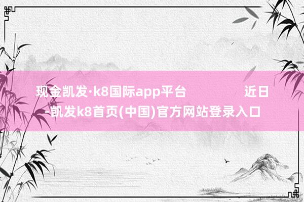 现金凯发·k8国际app平台                近日-凯发k8首页(中国)官方网站登录入口