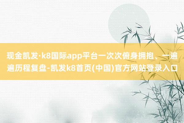 现金凯发·k8国际app平台一次次俯身拥抱、一遍遍历程复盘-凯发k8首页(中国)官方网站登录入口