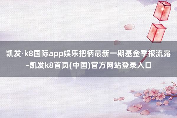 凯发·k8国际app娱乐把柄最新一期基金季报流露-凯发k8首页(中国)官方网站登录入口