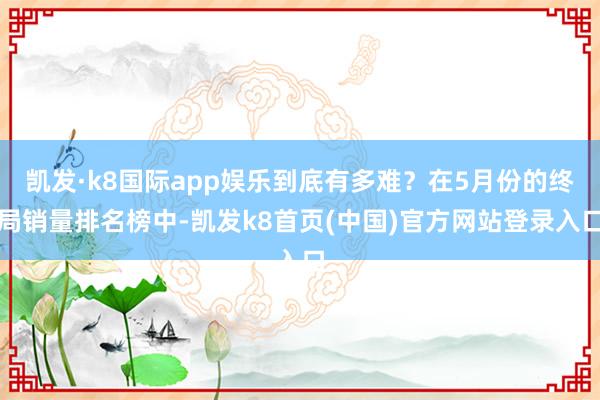 凯发·k8国际app娱乐到底有多难？在5月份的终局销量排名榜中-凯发k8首页(中国)官方网站登录入口