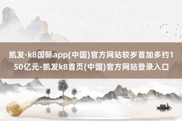 凯发·k8国际app(中国)官方网站较岁首加多约150亿元-凯发k8首页(中国)官方网站登录入口