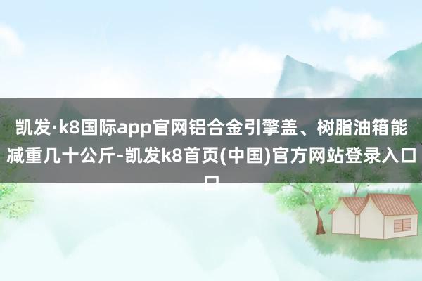 凯发·k8国际app官网铝合金引擎盖、树脂油箱能减重几十公斤-凯发k8首页(中国)官方网站登录入口