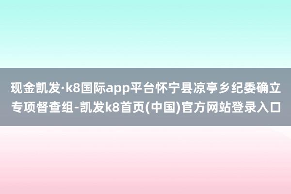 现金凯发·k8国际app平台怀宁县凉亭乡纪委确立专项督查组-凯发k8首页(中国)官方网站登录入口