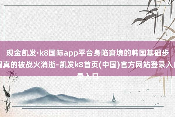 现金凯发·k8国际app平台身陷窘境的韩国基础步调真的被战火消逝-凯发k8首页(中国)官方网站登录入口