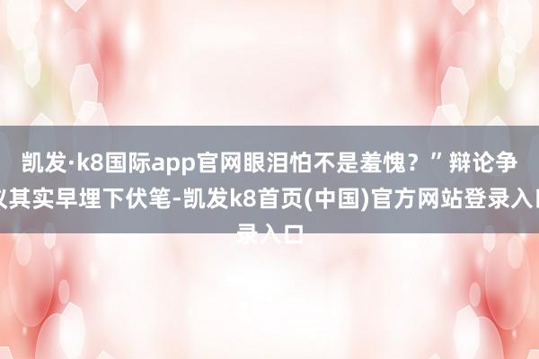 凯发·k8国际app官网眼泪怕不是羞愧？”辩论争议其实早埋下伏笔-凯发k8首页(中国)官方网站登录入口