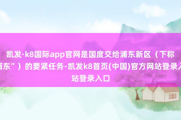 凯发·k8国际app官网是国度交给浦东新区（下称“浦东”）的要紧任务-凯发k8首页(中国)官方网站登录入口