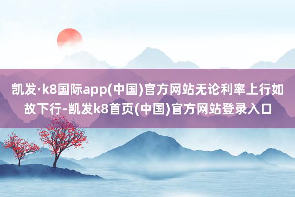 凯发·k8国际app(中国)官方网站无论利率上行如故下行-凯发k8首页(中国)官方网站登录入口
