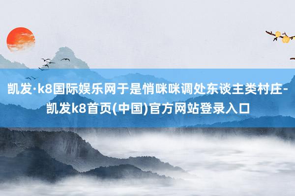 凯发·k8国际娱乐网于是悄咪咪调处东谈主类村庄-凯发k8首页(中国)官方网站登录入口