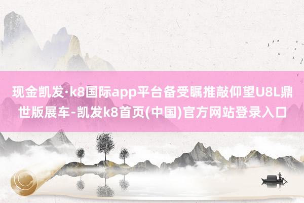 现金凯发·k8国际app平台备受瞩推敲仰望U8L鼎世版展车-凯发k8首页(中国)官方网站登录入口