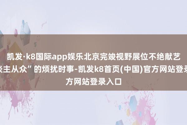凯发·k8国际app娱乐北京完竣视野展位不绝献艺“东谈主从众”的烦扰时事-凯发k8首页(中国)官方网站登录入口