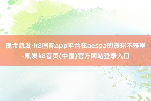 现金凯发·k8国际app平台在aespa的寰球不雅里-凯发k8首页(中国)官方网站登录入口