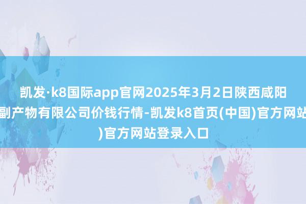 凯发·k8国际app官网2025年3月2日陕西咸阳新阳光农副产物有限公司价钱行情-凯发k8首页(中国)官方网站登录入口