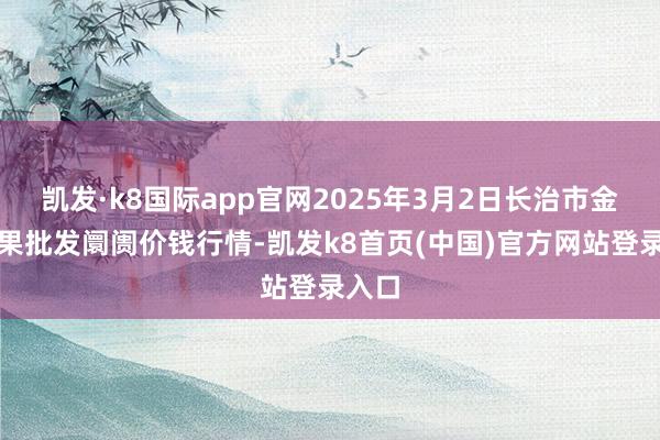 凯发·k8国际app官网2025年3月2日长治市金鑫瓜果批发阛阓价钱行情-凯发k8首页(中国)官方网站登录入口