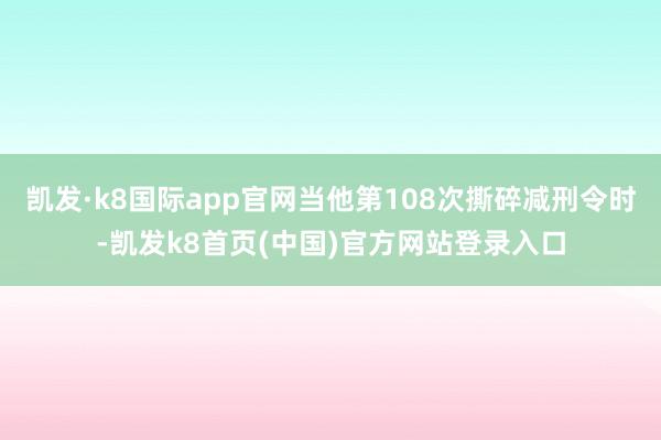 凯发·k8国际app官网当他第108次撕碎减刑令时-凯发k8首页(中国)官方网站登录入口