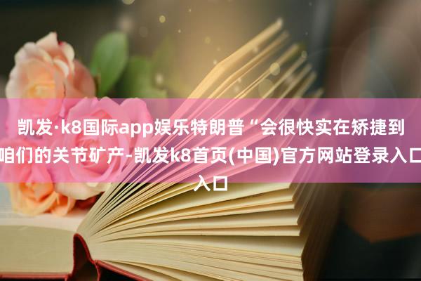凯发·k8国际app娱乐特朗普“会很快实在矫捷到咱们的关节矿产-凯发k8首页(中国)官方网站登录入口