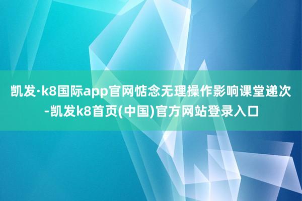 凯发·k8国际app官网惦念无理操作影响课堂递次-凯发k8首页(中国)官方网站登录入口