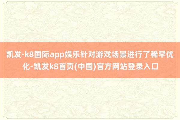 凯发·k8国际app娱乐针对游戏场景进行了稀罕优化-凯发k8首页(中国)官方网站登录入口