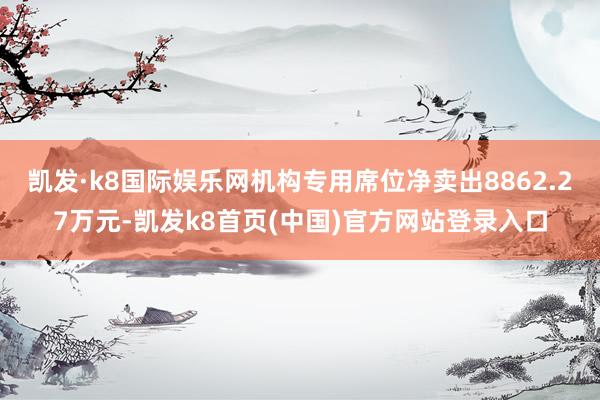 凯发·k8国际娱乐网机构专用席位净卖出8862.27万元-凯发k8首页(中国)官方网站登录入口