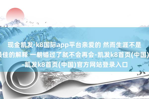现金凯发·k8国际app平台亲爱的 然而生涯不是电影 眼泪是赤忱最佳的解释 一朝错过了就不会再会-凯发k8首页(中国)官方网站登录入口
