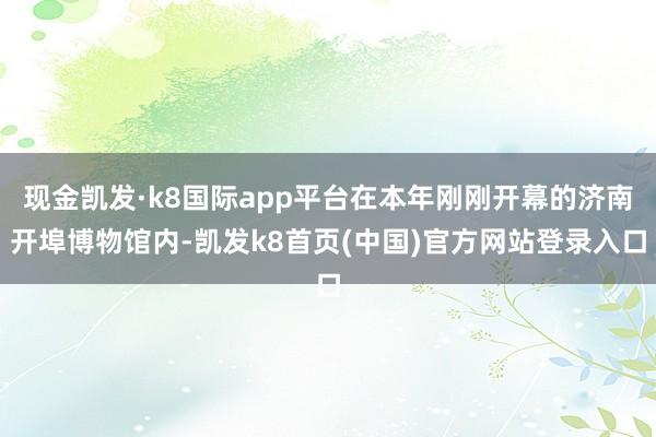 现金凯发·k8国际app平台在本年刚刚开幕的济南开埠博物馆内-凯发k8首页(中国)官方网站登录入口