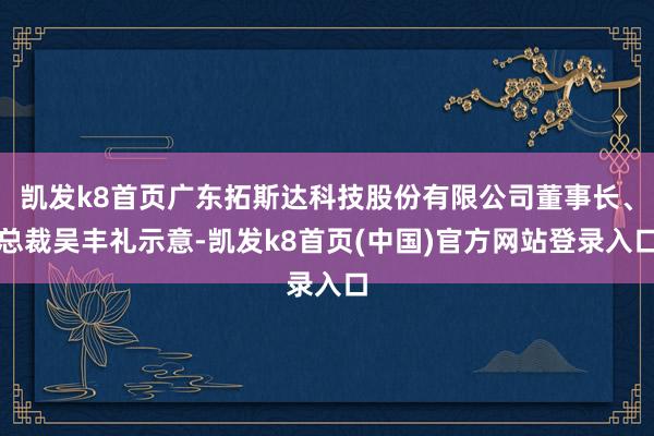 凯发k8首页广东拓斯达科技股份有限公司董事长、总裁吴丰礼示意-凯发k8首页(中国)官方网站登录入口