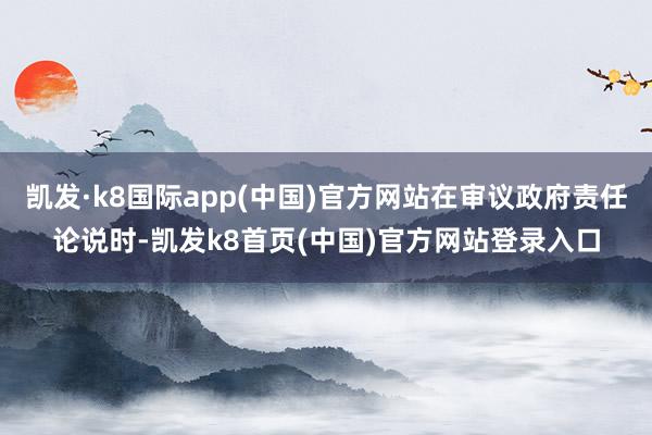 凯发·k8国际app(中国)官方网站在审议政府责任论说时-凯发k8首页(中国)官方网站登录入口