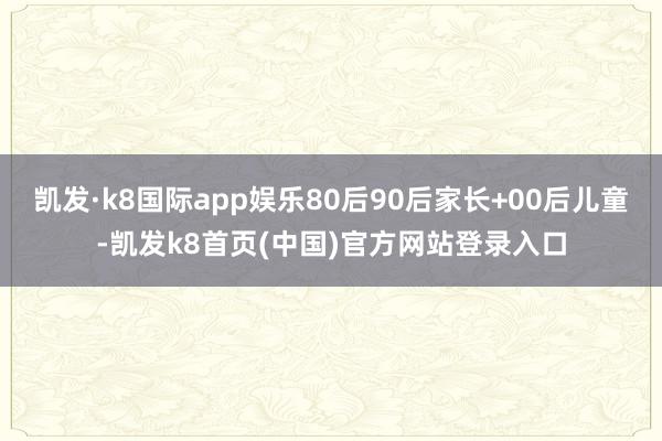 凯发·k8国际app娱乐80后90后家长+00后儿童-凯发k8首页(中国)官方网站登录入口
