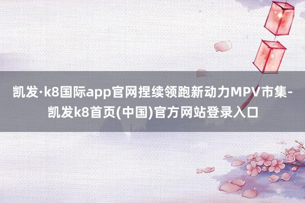 凯发·k8国际app官网捏续领跑新动力MPV市集-凯发k8首页(中国)官方网站登录入口