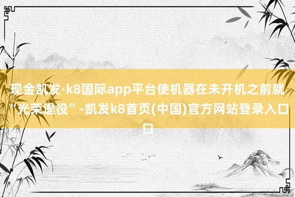 现金凯发·k8国际app平台使机器在未开机之前就“光荣退役”-凯发k8首页(中国)官方网站登录入口