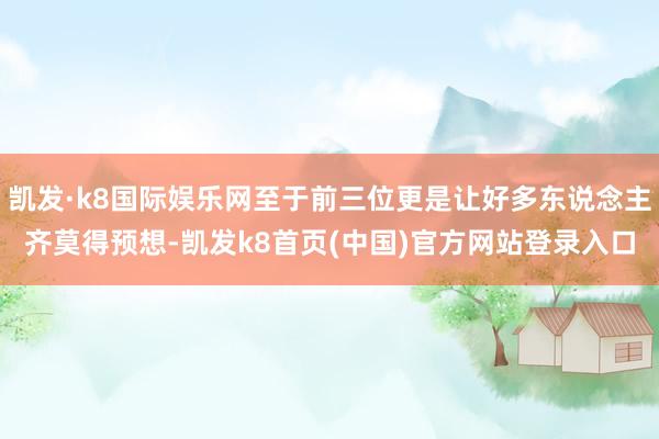 凯发·k8国际娱乐网至于前三位更是让好多东说念主齐莫得预想-凯发k8首页(中国)官方网站登录入口