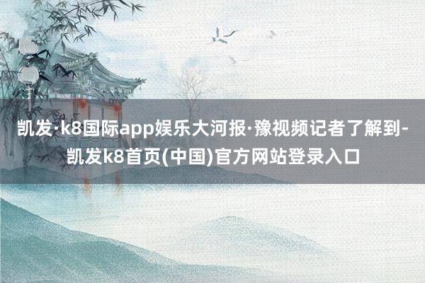 凯发·k8国际app娱乐大河报·豫视频记者了解到-凯发k8首页(中国)官方网站登录入口