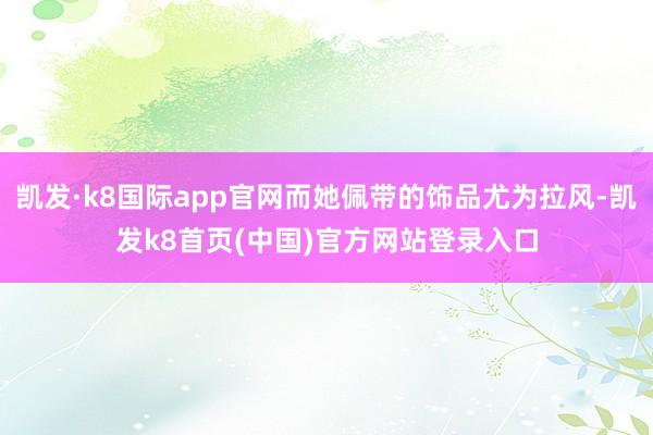凯发·k8国际app官网而她佩带的饰品尤为拉风-凯发k8首页(中国)官方网站登录入口