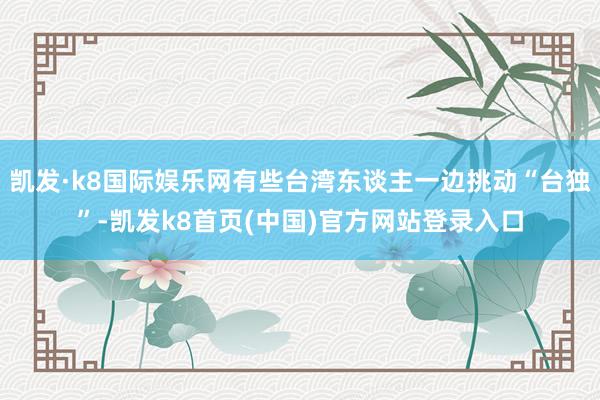 凯发·k8国际娱乐网有些台湾东谈主一边挑动“台独”-凯发k8首页(中国)官方网站登录入口